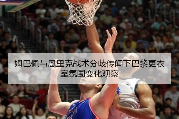 姆巴佩与恩里克战术分歧传闻下巴黎更衣室氛围变化观察